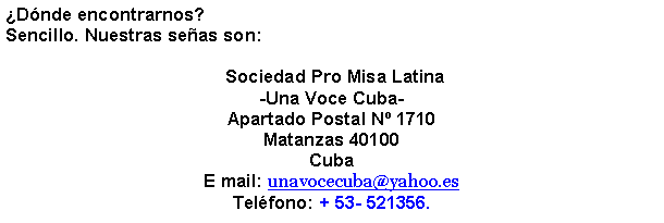 Cuadro de texto: Dnde encontrarnos?Sencillo. Nuestras seas son: Sociedad Pro Misa Latina-Una Voce Cuba-Apartado Postal N 1710Matanzas 40100CubaE mail: unavocecuba@yahoo.esTelfono: + 53- 521356.