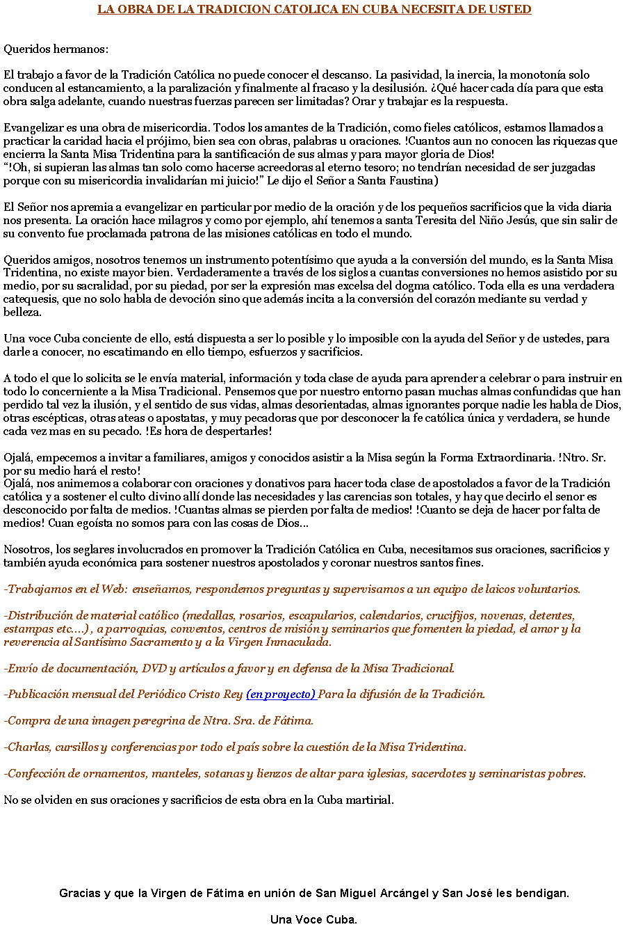 Cuadro de texto: LA OBRA DE LA TRADICION CATOLICA EN CUBA NECESITA DE USTED Queridos hermanos:El trabajo a favor de la Tradicin Catlica no puede conocer el descanso. La pasividad, la inercia, la monotona solo conducen al estancamiento, a la paralizacin y finalmente al fracaso y la desilusin. Qu hacer cada da para que esta obra salga adelante, cuando nuestras fuerzas parecen ser limitadas? Orar y trabajar es la respuesta.Evangelizar es una obra de misericordia. Todos los amantes de la Tradicin, como fieles catlicos, estamos llamados a practicar la caridad hacia el prjimo, bien sea con obras, palabras u oraciones. !Cuantos aun no conocen las riquezas que encierra la Santa Misa Tridentina para la santificacin de sus almas y para mayor gloria de Dios!!Oh, si supieran las almas tan solo como hacerse acreedoras al eterno tesoro; no tendran necesidad de ser juzgadas porque con su misericordia invalidaran mi juicio! Le dijo el Seor a Santa Faustina)El Seor nos apremia a evangelizar en particular por medio de la oracin y de los pequeos sacrificios que la vida diaria nos presenta. La oracin hace milagros y como por ejemplo, ah tenemos a santa Teresita del Nio Jess, que sin salir de su convento fue proclamada patrona de las misiones catlicas en todo el mundo.Queridos amigos, nosotros tenemos un instrumento potentsimo que ayuda a la conversin del mundo, es la Santa Misa Tridentina, no existe mayor bien. Verdaderamente a travs de los siglos a cuantas conversiones no hemos asistido por su medio, por su sacralidad, por su piedad, por ser la expresin mas excelsa del dogma catlico. Toda ella es una verdadera catequesis, que no solo habla de devocin sino que adems incita a la conversin del corazn mediante su verdad y belleza.Una voce Cuba conciente de ello, est dispuesta a ser lo posible y lo imposible con la ayuda del Seor y de ustedes, para darle a conocer, no escatimando en ello tiempo, esfuerzos y sacrificios.A todo el que lo solicita se le enva material, informacin y toda clase de ayuda para aprender a celebrar o para instruir en todo lo concerniente a la Misa Tradicional. Pensemos que por nuestro entorno pasan muchas almas confundidas que han perdido tal vez la ilusin, y el sentido de sus vidas, almas desorientadas, almas ignorantes porque nadie les habla de Dios, otras escpticas, otras ateas o apostatas, y muy pecadoras que por desconocer la fe catlica nica y verdadera, se hunde cada vez mas en su pecado. !Es hora de despertarles!Ojal, empecemos a invitar a familiares, amigos y conocidos asistir a la Misa segn la Forma Extraordinaria. !Ntro. Sr. por su medio har el resto!Ojal, nos animemos a colaborar con oraciones y donativos para hacer toda clase de apostolados a favor de la Tradicin catlica y a sostener el culto divino all donde las necesidades y las carencias son totales, y hay que decirlo el senor es desconocido por falta de medios. !Cuantas almas se pierden por falta de medios! !Cuanto se deja de hacer por falta de medios! Cuan egosta no somos para con las cosas de Dios...Nosotros, los seglares involucrados en promover la Tradicin Catlica en Cuba, necesitamos sus oraciones, sacrificios y tambin ayuda econmica para sostener nuestros apostolados y coronar nuestros santos fines.-Trabajamos en el Web: enseamos, respondemos preguntas y supervisamos a un equipo de laicos voluntarios. -Distribucin de material catlico (medallas, rosarios, escapularios, calendarios, crucifijos, novenas, detentes, estampas etc.) , a parroquias, conventos, centros de misin y seminarios que fomenten la piedad, el amor y la reverencia al Santsimo Sacramento y a la Virgen Inmaculada.-Envo de documentacin, DVD y artculos a favor y en defensa de la Misa Tradicional.-Publicacin mensual del Peridico Cristo Rey (en proyecto) Para la difusin de la Tradicin.-Compra de una imagen peregrina de Ntra. Sra. de Ftima.-Charlas, cursillos y conferencias por todo el pas sobre la cuestin de la Misa Tridentina.-Confeccin de ornamentos, manteles, sotanas y lienzos de altar para iglesias, sacerdotes y seminaristas pobres.No se olviden en sus oraciones y sacrificios de esta obra en la Cuba martirial.Gracias y que la Virgen de Ftima en unin de San Miguel Arcngel y San Jos les bendigan.Una Voce Cuba.