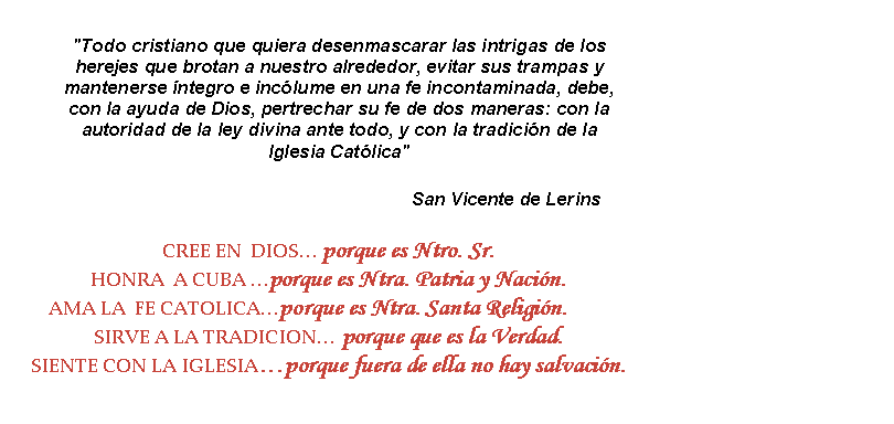 Cuadro de texto: "Todo cristiano que quiera desenmascarar las intrigas de los herejes que brotan a nuestro alrededor, evitar sus trampas y mantenerse ntegro e inclume en una fe incontaminada, debe, con la ayuda de Dios, pertrechar su fe de dos maneras: con la autoridad de la ley divina ante todo, y con la tradicin de la Iglesia Catlica"                                                                 San Vicente de Lerins CREE EN  DIOS porque es Ntro. Sr.HONRA  A CUBA porque es Ntra. Patria y Nacin.AMA LA  FE CATOLICAporque es Ntra. Santa Religin.SIRVE A LA TRADICION porque que es la Verdad.SIENTE CON LA IGLESIAporque fuera de ella no hay salvacin.